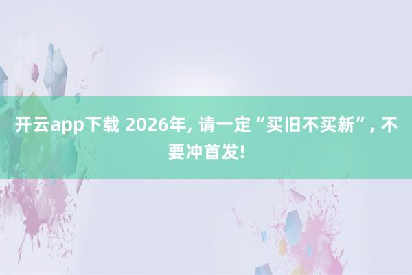 开云app下载 2026年， 请一定“买旧不买新”， 不要冲首发!
