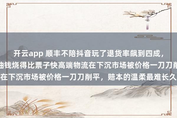 开云app 顺丰不陪抖音玩了退货率飙到四成,衣服退一半快递跑空车油钱烧得比票子快高端物流在下沉市场被价格一刀刀削平,赔本的温柔最难长久