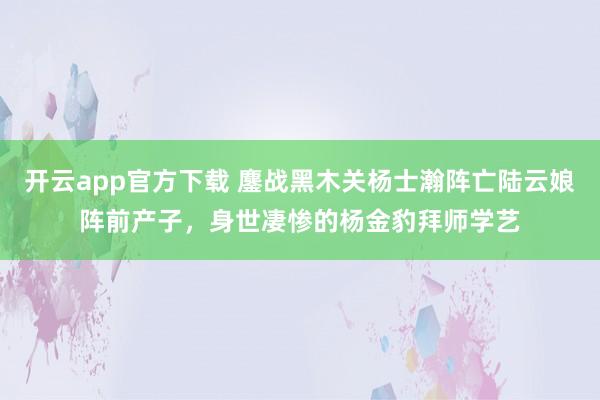 开云app官方下载 鏖战黑木关杨士瀚阵亡陆云娘阵前产子，身世凄惨的杨金豹拜师学艺