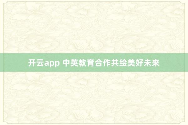 开云app 中英教育合作共绘美好未来
