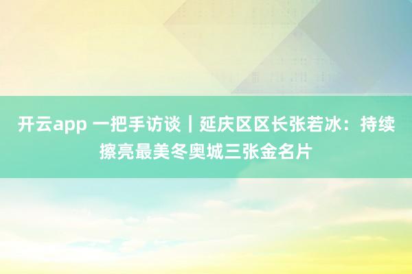 开云app 一把手访谈|延庆区区长张若冰:持续擦亮最美冬奥城三张金名片