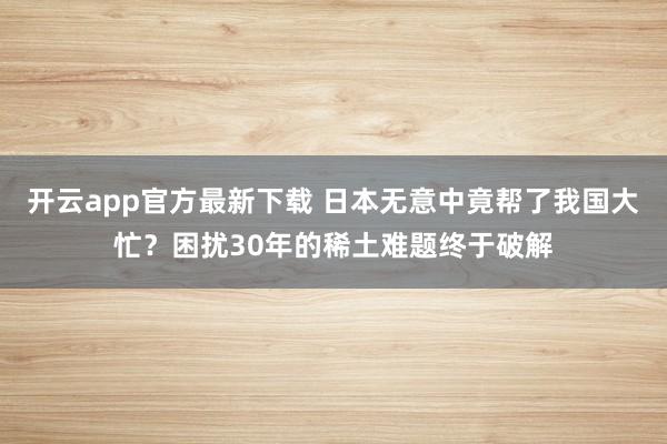开云app官方最新下载 日本无意中竟帮了我国大忙？困扰30年的稀土难题终于破解