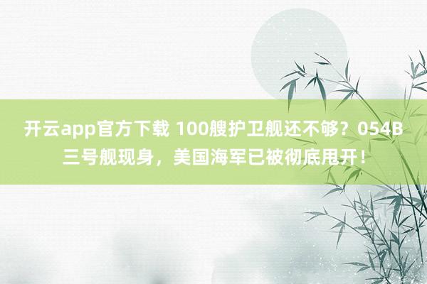 开云app官方下载 100艘护卫舰还不够？054B三号舰现身，美国海军已被彻底甩开！