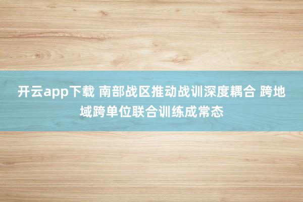 开云app下载 南部战区推动战训深度耦合 跨地域跨单位联合训练成常态
