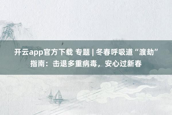 开云app官方下载 专题 | 冬春呼吸道“渡劫”指南:击退多重病毒,安心过新春