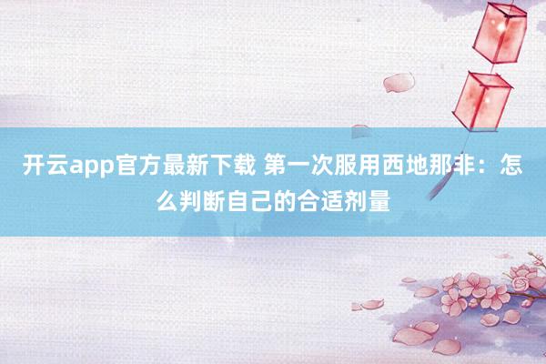 开云app官方最新下载 第一次服用西地那非:怎么判断自己的合适剂量