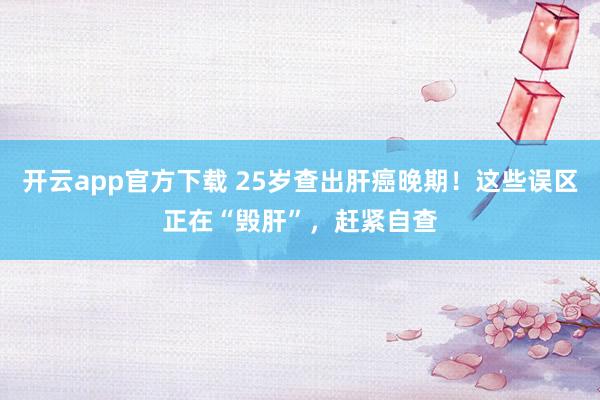开云app官方下载 25岁查出肝癌晚期！这些误区正在“毁肝”，赶紧自查