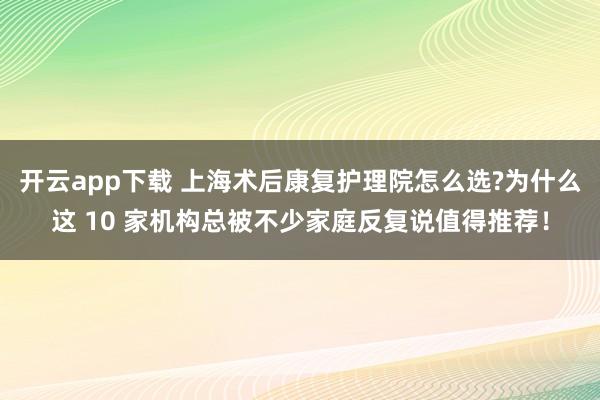 开云app下载 上海术后康复护理院怎么选?为什么这 10 家机构总被不少家庭反复说值得推荐!