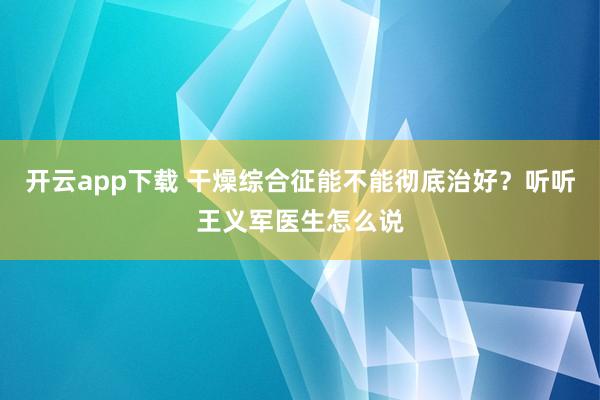 开云app下载 干燥综合征能不能彻底治好？听听王义军医生怎么说