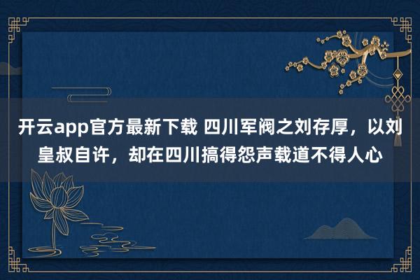 开云app官方最新下载 四川军阀之刘存厚，以刘皇叔自许，却在四川搞得怨声载道不得人心