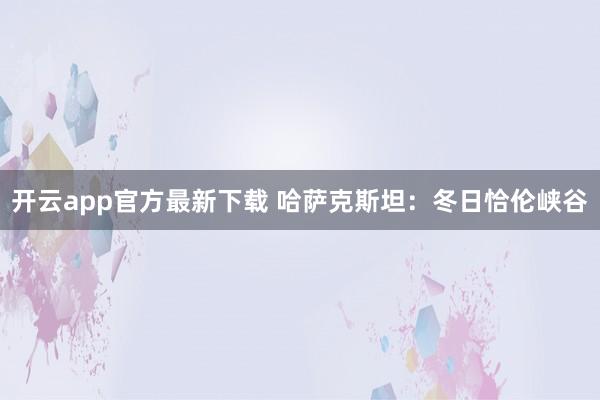 开云app官方最新下载 哈萨克斯坦:冬日恰伦峡谷