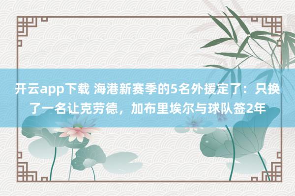 开云app下载 海港新赛季的5名外援定了：只换了一名让克劳德，加布里埃尔与球队签2年