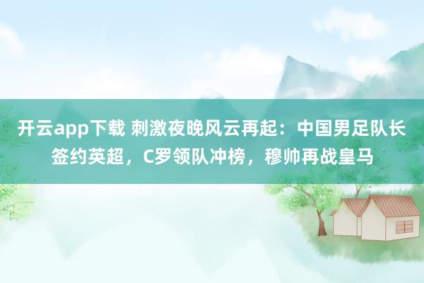 开云app下载 刺激夜晚风云再起：中国男足队长签约英超，C罗领队冲榜，穆帅再战皇马