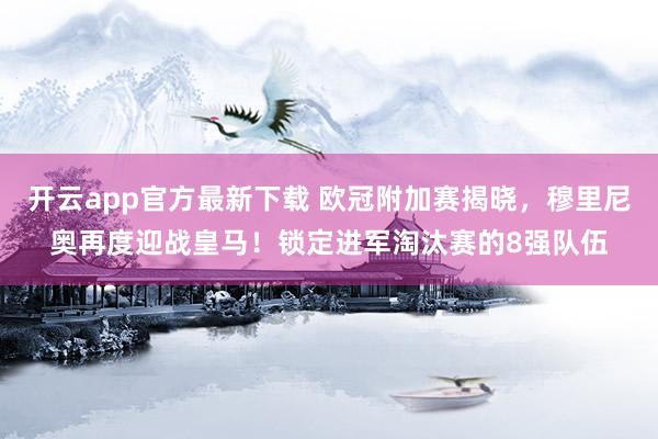 开云app官方最新下载 欧冠附加赛揭晓,穆里尼奥再度迎战皇马!锁定进军淘汰赛的8强队伍