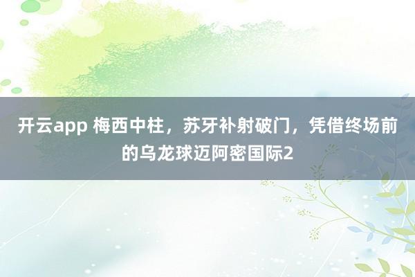 开云app 梅西中柱，苏牙补射破门，凭借终场前的乌龙球迈阿密国际2