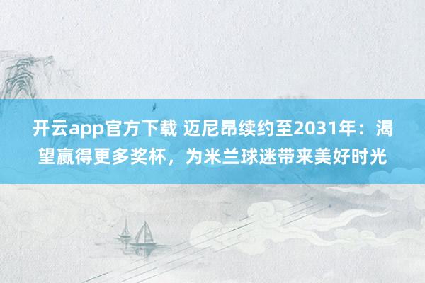 开云app官方下载 迈尼昂续约至2031年:渴望赢得更多奖杯,为米兰球迷带来美好时光
