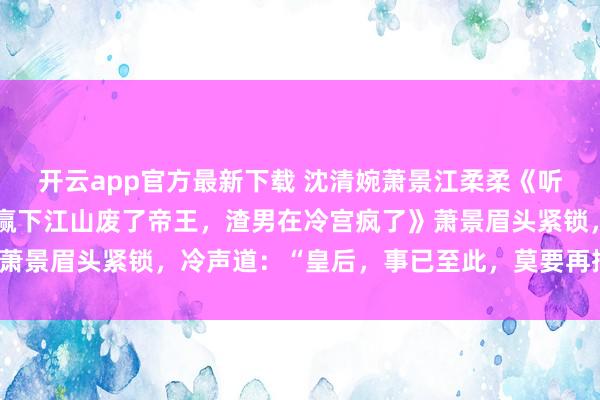 开云app官方最新下载 沈清婉萧景江柔柔《听到腹中胎儿心声后,我赢下江山废了帝王,渣男在冷宫疯了》萧景眉头紧锁,冷声道:“皇后,事已至此,莫要再挣扎,难看。