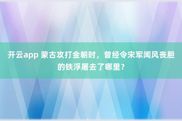 开云app 蒙古攻打金朝时,曾经令宋军闻风丧胆的铁浮屠去了哪里?