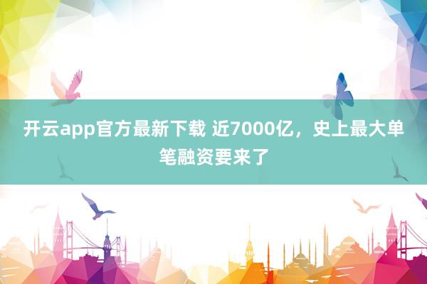 开云app官方最新下载 近7000亿，史上最大单笔融资要来了