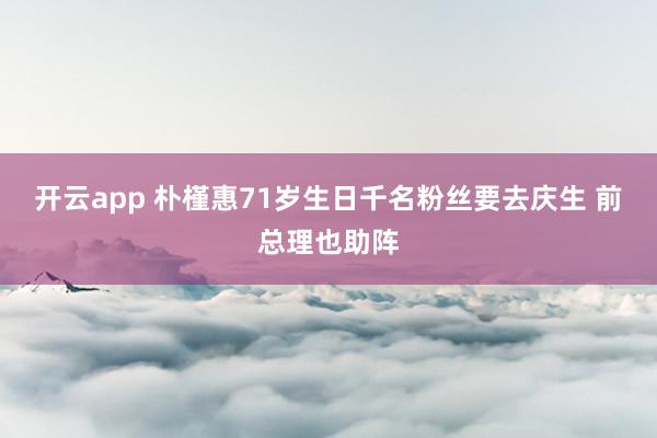 开云app 朴槿惠71岁生日千名粉丝要去庆生 前总理也助阵