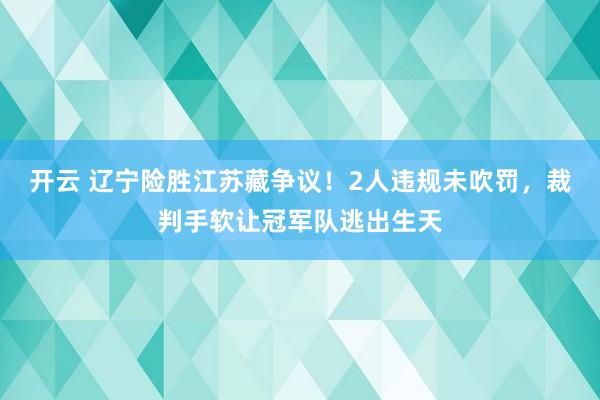 开云 辽宁险胜江苏藏争议！2人违规未吹罚，裁判手软让冠军队逃出生天