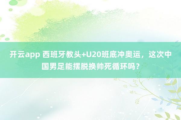 开云app 西班牙教头+U20班底冲奥运，这次中国男足能摆脱换帅死循环吗？