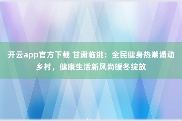 开云app官方下载 甘肃临洮：全民健身热潮涌动乡村，健康生活新风尚暖冬绽放