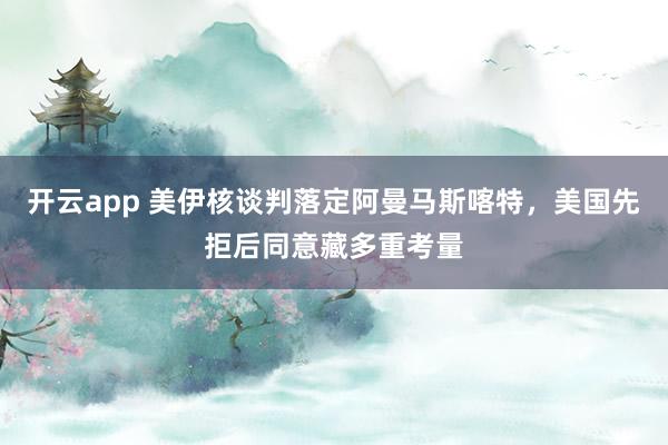 开云app 美伊核谈判落定阿曼马斯喀特，美国先拒后同意藏多重考量