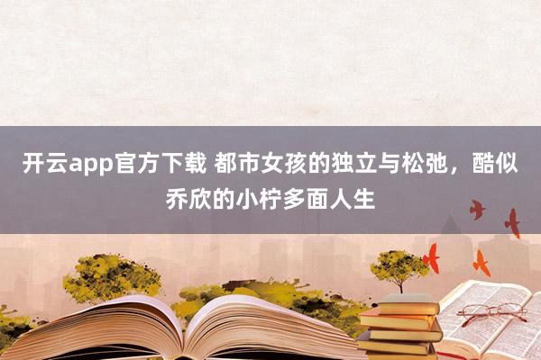 开云app官方下载 都市女孩的独立与松弛，酷似乔欣的小柠多面人生