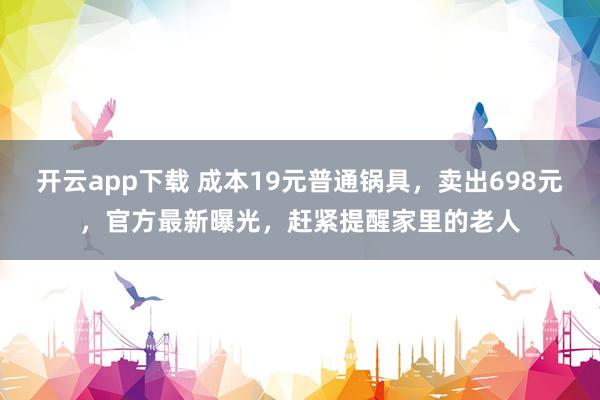 开云app下载 成本19元普通锅具，卖出698元，官方最新曝光，赶紧提醒家里的老人