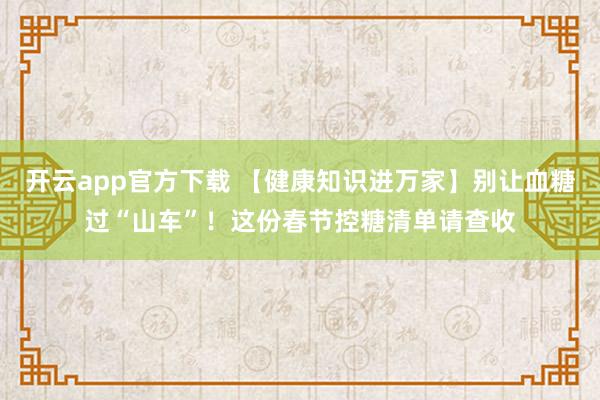 开云app官方下载 【健康知识进万家】别让血糖过“山车”！这份春节控糖清单请查收