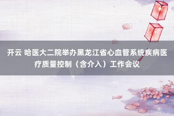 开云 哈医大二院举办黑龙江省心血管系统疾病医疗质量控制（含介入）工作会议