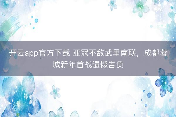 开云app官方下载 亚冠不敌武里南联，成都蓉城新年首战遗憾告负