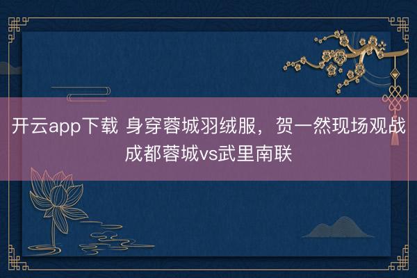 开云app下载 身穿蓉城羽绒服，贺一然现场观战成都蓉城vs武里南联