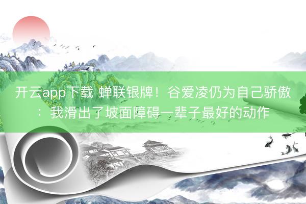 开云app下载 蝉联银牌！谷爱凌仍为自己骄傲：我滑出了坡面障碍一辈子最好的动作