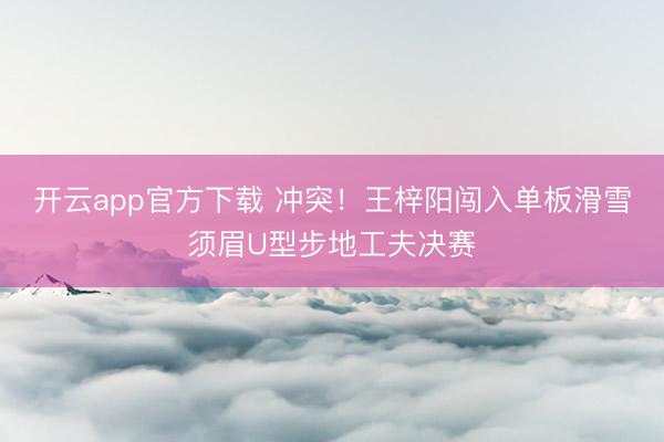 开云app官方下载 冲突!王梓阳闯入单板滑雪须眉U型步地工夫决赛