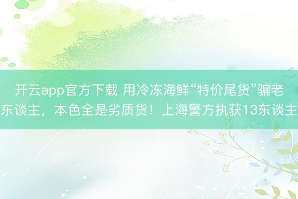 开云app官方下载 用冷冻海鲜“特价尾货”骗老东谈主，本色全是劣质货！上海警方执获13东谈主
