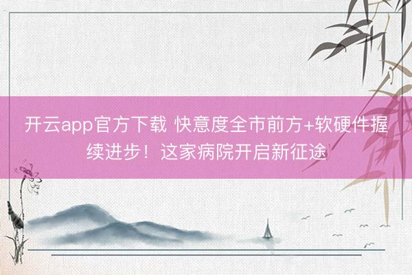 开云app官方下载 快意度全市前方+软硬件握续进步！这家病院开启新征途