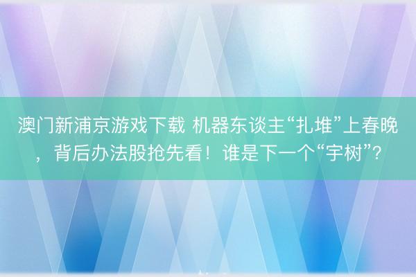 澳门新浦京游戏下载 机器东谈主“扎堆”上春晚，背后办法股抢先看！谁是下一个“宇树”？