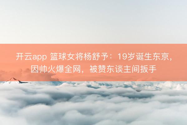 开云app 篮球女将杨舒予：19岁诞生东京，因帅火爆全网，被赞东谈主间扳手