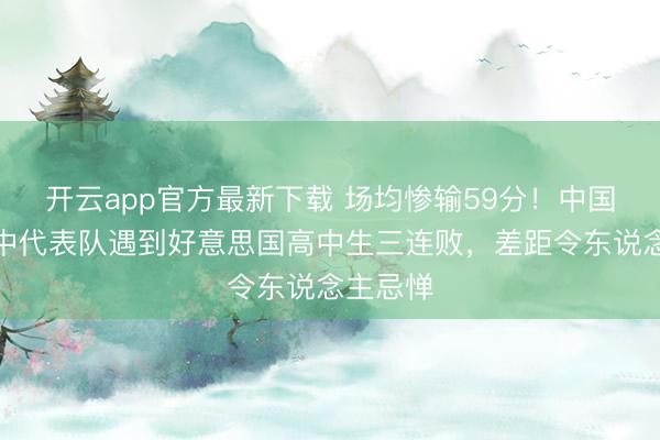 开云app官方最新下载 场均惨输59分!中国男篮高中代表队遇到好意思国高中生三连败,差距令东说念主忌惮