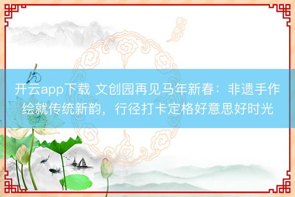 开云app下载 文创园再见马年新春：非遗手作绘就传统新韵，行径打卡定格好意思好时光