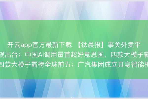 开云app官方最新下载 【钛晨报】事关外卖平台、网售食物,两项新规出台;中国AI调用量首超好意思国,四款大模子霸榜全球前五;广汽集团成立具身智能机器东谈主公司