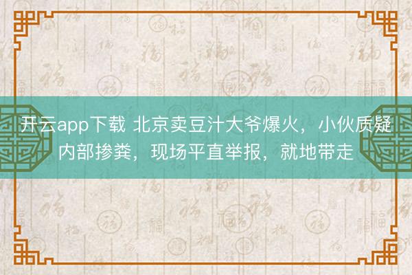 开云app下载 北京卖豆汁大爷爆火，小伙质疑内部掺粪，现场平直举报，就地带走