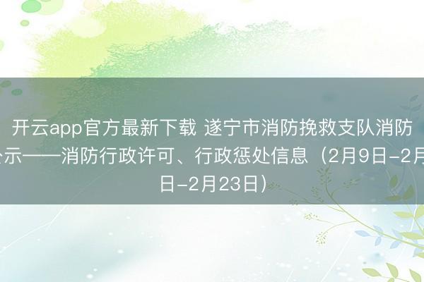 开云app官方最新下载 遂宁市消防挽救支队消防轨则公示——消防行政许可、行政惩处信息（2月9日-2月23日）