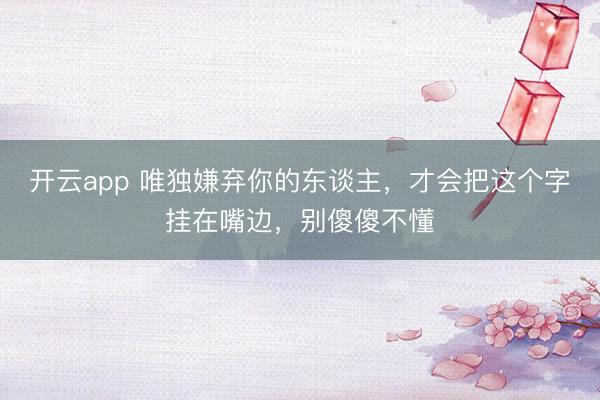 开云app 唯独嫌弃你的东谈主,才会把这个字挂在嘴边,别傻傻不懂