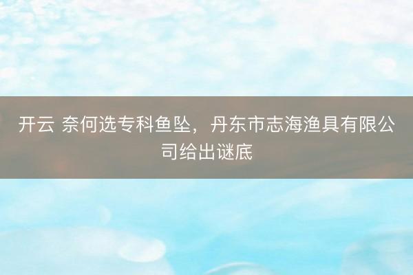 开云 奈何选专科鱼坠,丹东市志海渔具有限公司给出谜底