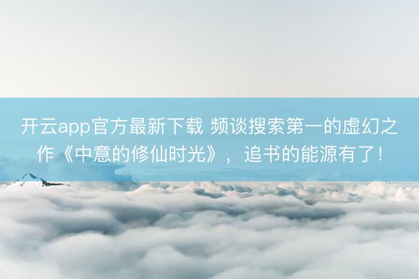 开云app官方最新下载 频谈搜索第一的虚幻之作《中意的修仙时光》，追书的能源有了！
