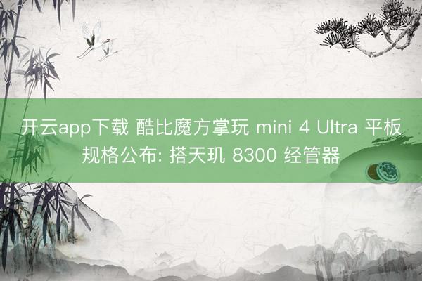 开云app下载 酷比魔方掌玩 mini 4 Ultra 平板规格公布: 搭天玑 8300 经管器